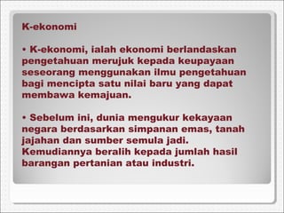 K-ekonomi
• K-ekonomi, ialah ekonomi berlandaskan
pengetahuan merujuk kepada keupayaan
seseorang menggunakan ilmu pengetahuan
bagi mencipta satu nilai baru yang dapat
membawa kemajuan.
• Sebelum ini, dunia mengukur kekayaan
negara berdasarkan simpanan emas, tanah
jajahan dan sumber semula jadi.
Kemudiannya beralih kepada jumlah hasil
barangan pertanian atau industri.
 