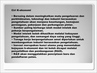 Ciri K-ekonomi
• Bersaing dalam meningkatkan mutu pengeluaran dan
perkhidmatan, teknologi dan industri berasaskan
pengetahuan akan menjana keuntungan, kemajuan
perniagaan, pekerjaan dan perkongsian pintar.
• Sumber paling berharga ialah modal intelek dan
pekerja berpengalaman.
• Modal intelek boleh dihasilkan melalui kekayaan
pengetahuan, dan semangat daya saing yang tinggi.
• Tenaga kerja berpengetahuan amat diperlukan untuk
membangunkan industri berasaskan pengetahuan.
• Inovasi merupakan kunci utama yang menentukan
kejayaan k-ekonomi dan ini boleh dicapai melalui
penyelidikan dan pembangunan (R&D).
• R&D akan menggalakkan penciptaan baru dan
pendaftaran paten.
 