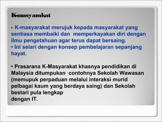 K-masyarakat
• K-masyarakat merujuk kepada masyarakat yang
sentiasa membaiki dan memperkayakan diri dengan
ilmu pengetahuan agar terus dapat bersaing.
• Ini selari dengan konsep pembelajaran sepanjang
hayat.
• Prasarana K-Masyarakat khasnya pendidikan di
Malaysia ditumpukan contohnya Sekolah Wawasan
(memupuk perpaduan melalui interaksi murid
pelbagai kaum yang berdaya saing) dan Sekolah
bestari pula lengkap
dengan IT.
 