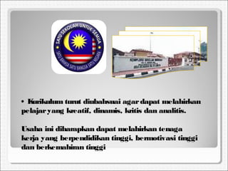 • Kurikulum turut diubahsuai agardapat melahirkan
pelajaryang kreatif, dinamis, kritis dan analitis.
Usaha ini diharapkan dapat melahirkan tenaga
kerja yang berpendidikan tinggi, bermotivasi tinggi
dan berkemahiran tinggi
 