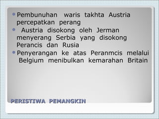 PERISTIWA PEMANGKINPERISTIWA PEMANGKIN
Pembunuhan waris takhta Austria
percepatkan perang
 Austria disokong oleh Jerman
menyerang Serbia yang disokong
Perancis dan Rusia
Penyerangan ke atas Peranmcis melalui
Belgium menibulkan kemarahan Britain
 