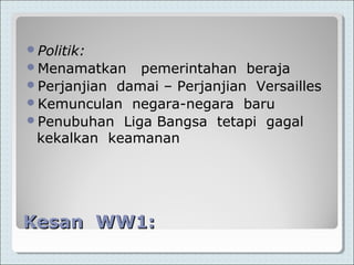 Kesan WW1:Kesan WW1:
Politik:
Menamatkan pemerintahan beraja
Perjanjian damai – Perjanjian Versailles
Kemunculan negara-negara baru
Penubuhan Liga Bangsa tetapi gagal
kekalkan keamanan
 