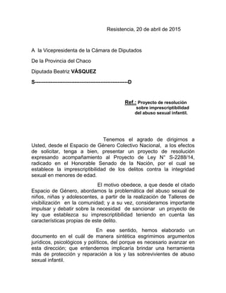 Resistencia, 20 de abril de 2015
A la Vicepresidenta de la Cámara de Diputados
De la Provincia del Chaco
Diputada Beatriz VÁSQUEZ
S------------------------------------------------------D
Ref.: Proyecto de resolución
sobre imprescriptibilidad
del abuso sexual infantil.
Tenemos el agrado de dirigirnos a
Usted, desde el Espacio de Género Colectivo Nacional, a los efectos
de solicitar, tenga a bien, presentar un proyecto de resolución
expresando acompañamiento al Proyecto de Ley N° S-2288/14,
radicado en el Honorable Senado de la Nación, por el cual se
establece la imprescriptibilidad de los delitos contra la integridad
sexual en menores de edad.
El motivo obedece, a que desde el citado
Espacio de Género, abordamos la problemática del abuso sexual de
niños, niñas y adolescentes, a partir de la realización de Talleres de
visibilización en la comunidad; y a su vez, consideramos importante
impulsar y debatir sobre la necesidad de sancionar un proyecto de
ley que establezca su imprescriptibilidad teniendo en cuenta las
características propias de este delito.
En ese sentido, hemos elaborado un
documento en el cuál de manera sintética esgrimimos argumentos
jurídicos, psicológicos y políticos, del porque es necesario avanzar en
esta dirección; que entendemos implicaría brindar una herramienta
más de protección y reparación a los y las sobrevivientes de abuso
sexual infantil.
 