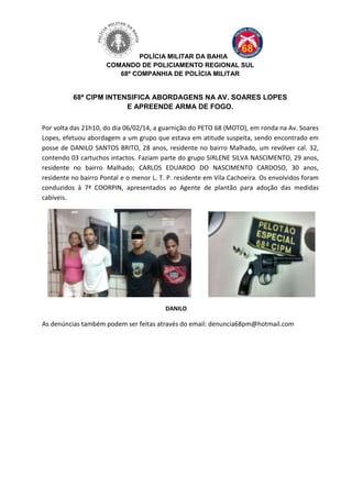 POLÍCIA MILITAR DA BAHIA
COMANDO DE POLICIAMENTO REGIONAL SUL
68ª COMPANHIA DE POLÍCIA MILITAR

68ª CIPM INTENSIFICA ABORDAGENS NA AV. SOARES LOPES
E APREENDE ARMA DE FOGO.
Por volta das 21h10, do dia 06/02/14, a guarnição do PETO 68 (MOTO), em ronda na Av. Soares
Lopes, efetuou abordagem a um grupo que estava em atitude suspeita, sendo encontrado em
posse de DANILO SANTOS BRITO, 28 anos, residente no bairro Malhado, um revólver cal. 32,
contendo 03 cartuchos intactos. Faziam parte do grupo SIRLENE SILVA NASCIMENTO, 29 anos,
residente no bairro Malhado; CARLOS EDUARDO DO NASCIMENTO CARDOSO, 30 anos,
residente no bairro Pontal e o menor L. T. P. residente em Vila Cachoeira. Os envolvidos foram
conduzidos à 7ª COORPIN, apresentados ao Agente de plantão para adoção das medidas
cabíveis.

DANILO

As denúncias também podem ser feitas através do email: denuncia68pm@hotmail.com

 