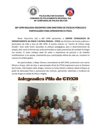 POLÍCIA MILITAR DA BAHIA
COMANDO DE POLICIAMENTO REGIONAL SUL
68ª COMPANHIA DE POLÍCIA MILITAR
68ª CIPM REALIZOU ENCONTRO COM DIRETORES DE ESCOLAS PÚBLICAS E
PARTICULARES PARA APRESENTAR O CTECD.
Nesta Terça-Feira (12) a 68ª CIPM apresentou o CENTRO TECNOLOGICO DE
ENFRENTAMENTO AO CRACK E OUTRAS DROGAS - CTECD aos Diretores de Escolas públicas e
particulares de toda a área da 68ª CIPM. O evento ocorreu no “Centro de Cultura Jorge
Amado”, local onde foram discutidas as práticas pedagógicas para o desenvolvimento do
projeto, bem como as formas que serão promovidas as ações preventivas de combate às drogas
nas Escolas. O maior enfoque dado foi sobre a importância da parceria e do trabalho
multidisciplinar e em equipe, entendendo que a participação efetiva de cada um, resultará no
sucesso em âmbito global.
Na oportunidade, o Major Câmara, Comandante da 68ª CIPM, juntamente com outros
Oficiais e Praças, além de fazer a apresentação oficial do CTECD explanaram para os Diretores
das Escolas, informações sobre drogas, inclusive as lícitas (álcool e tabaco), dando enfoque ao
poder de destruição físico e psicossocial das mesmas, apontando, sobretudo a incidência do
uso de drogas na cidade de Ilhéus e Região.
 