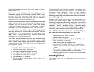 3
kental inilah yang akhirnya merintis jalan mudah ke arah penubuhan
PAS pada tahun 1951.
Dalam hal ini, ramai ahli sejarah berpendapat penghargaan dan
pengiktirafan perlulah dihulurkan kepada Ustaz Abu Bakar al-Baqir,
pemimpin MATA dan seterusnya Hizbul Muslimin yang telah
menggarap sebahagian besar dari ground work bagi melebarkan
persekitaran untuk memudahkan penubuhan PAS.
Peranan Hizbul Muslimin dalam penubuhan PAS lebih tertonjol lagi
apabila sebahagian besar dari bekas pucuk pimpinan pusatnya turut
menyertai PAS dan memainkan peranan secara aktif. Mereka
antaranya termasuklah Ustaz Othman Hamzah, Ustaz Baharuddin
Abd. Latiff, Tuan Haji Khaider Khatib dan Ustaz Yunus Haji Yatimi.
Besar kemungkinan juga Bahagian Agama UMNO yang dipimpin
oleh Ustaz Ahmad Fuad Hassan turut diresapi dengan pengaruh
Hizbul Muslimin ini. Tambahan lagi ramai pemimpin agama dalam
UMNO ketika itu kecewa dengan pucuk pimpinan mereka yang
bercadang untuk menaja perjudian (loteri).
Tidak dapat dinafikan bahawa rancangan awal penubuhan PAS
sebenarnya adalah ditimbulkan oleh sebahagian besar ahli-ahli
agama di dalam UMNO semasa berlangsungnya Muktamar Ulama
Ketiga di Bangunan Kelab UMNO Bagan, Butterworth dengan penitia
penajanya terdiri daripada:
1. Ustaz Haji Ahmad Fuad Hassan - Pengerusi
2. Ustaz Haji Ahmad Maliki - Setiausaha
3. Tuan Haji Ahmad Badawi Abdullah - Anggota
4. Tuan Haji Ahmad Ghazali Abdullah - Anggota
5. Tuan Haji Ahmad Tuan Hussein - Anggota
6. Tuan Haji Mansor J.P - Anggota
7. Dua tiga orang ulama yang menjadi ahli dari Selangor dan
Negeri Sembilan.
Penitia penaja inilah yang berusaha merangka perlembagaan serta
menamakan pertubuhan yang dicita-citakan itu - iaitu dengan nama
Pertubuhan Ulama Se-Malaya. Penitia ini telah berusaha
mengadakan persidangan dengan persatuan-persatuan kebajikan
Melayu atau Islam, Majlis Agama Islam Negeri, ulama perseorangan,
para kadhi dan juga mufti.
Walaupun perhimpunan ulama dan orang perseorangan yang
dianjurkan oleh Bahagian Agama UMNO itu pada mulanya berjaya
menubuhkan Pertubuhan Ulama, tetapi atas inisiatif Ustaz Othman
Hamzah, bekas Ahli Jawatankuasa Hizbul Muslimin yang mewakili
Persatuan al-Ehya as-Syariff, Gunung Semanggol berjaya
melahirkan Persatuan Islam Se-Malaya (PAS) bagi menggantikan
Pertubuhan Ulama Se-Malaya yang dicadangkan pada mulanya.
Maka PAS telah ditubuhkan secara rasmi hasil dari perhimpunan
atau muktamar tersebut, yang antaranya turut disertai oleh:
1. Persatuan guru-guru agama dari Perlis.
2. Persatuan ulama dari Kedah.
3. Persatuan anak-anak Kalimantan Malaya (PERKAM) Perak.
4. Kelab Darul Ehsan dari Selangor.
5. Kelab Melayu Bagan dari Seberang Perai.
6. Persatuan al-Ehya as-Syariff, Gunong Semanggol, Perak.
7. Perikatan Melayu Bersatu dari Seberang Perai dan Pulau
Pinang.
8. Dan lain-lain badan kebajikan, kelab atau jamaah
terutamanya dari Seberang Perai dan Pulau Pinang.
9. Beberapa orang Tuan Guru, wartawan, imam dan kadhi atas
nama peribadi.
Perlembagaan Awal
Perlembagaan awal PAS yang digariskan itu mempunyai empat
tujuan, iaitu:
 