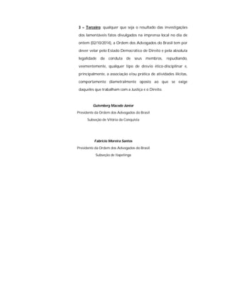 3 – Terceiro: qualquer que seja o resultado das investigações 
dos lamentáveis fatos divulgados na imprensa local no dia de 
ontem (02/10/2014), a Ordem dos Advogados do Brasil tem por 
dever velar pelo Estado Democrático de Direito e pela absoluta 
legalidade da conduta de seus membros, repudiando, 
veementemente, qualquer tipo de desvio ético-disciplinar e, 
principalmente, a associação e/ou prática de atividades ilícitas, 
comportamento diametralmente oposto ao que se exige 
daqueles que trabalham com a Justiça e o Direito. 
Gutemberg Macedo Júnior 
Presidente da Ordem dos Advogados do Brasil 
Subseção de Vitória da Conquista 
Fabrício Moreira Santos 
Presidente da Ordem dos Advogados do Brasil 
Subseção de Itapetinga 
