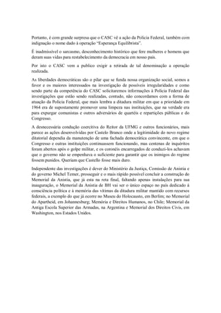 Portanto, é com grande surpresa que o CASC vê a ação da Policia Federal, também com
indignação o nome dado à operação “Esperança Equilibrista”.
É inadmissível o sarcasmo, desconhecimento histórico que fere mulheres e homens que
deram suas vidas para restabelecimento da democracia em nosso pais.
Por isto o CASC vem a publico exigir a retirada de tal denominação a operação
realizada.
As liberdades democráticas são o pilar que se funda nossa organização social, somos a
favor e os maiores interessados na investigação de possíveis irregularidades e como
sendo parte da competência do CASC solicitaremos informações à Policia Federal das
investigações que estão sendo realizadas, contudo, não concordamos com a forma de
atuação da Policia Federal, que mais lembra a ditadura militar em que a prioridade em
1964 era de supostamente promover uma limpeza nas instituições, que na verdade era
para expurgar comunistas e outros adversários de quartéis e repartições públicas e do
Congresso.
A desnecessária condução coercitiva do Reitor da UFMG e outros funcionários, mais
parece as ações desenvolvidas por Castelo Branco onde a legitimidade do novo regime
ditatorial dependia da manutenção de uma fachada democrática convincente, em que o
Congresso e outras instituições continuassem funcionando, mas centenas de inquéritos
foram abertos após o golpe militar, e os coronéis encarregados de conduzi-los achavam
que o governo não se empenhava o suficiente para garantir que os inimigos do regime
fossem punidos. Queriam que Castello fosse mais duro.
Independente das investigações é dever do Ministério da Justiça, Comissão de Anistia e
do governo Michel Temer, prosseguir e o mais rápido possível concluir a construção do
Memorial da Anistia, que já esta na reta final, faltando apenas instalações para sua
inauguração, o Memorial da Anistia de BH vai ser o único espaço no país dedicado à
consciência política e à memória das vítimas da ditadura militar mantido com recursos
federais, a exemplo do que já ocorre no Museu do Holocausto, em Berlim; no Memorial
do Apartheid, em Johannesburg; Memória e Direitos Humanos, no Chile; Memorial da
Antiga Escola Superior das Armadas, na Argentina e Memorial dos Direitos Civis, em
Washington, nos Estados Unidos.
 