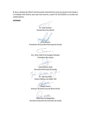 5- Que a direção do HGLVF está buscando entendimento junto ao Governo do Estado e
a Fundação José Silveira, para que esta assuma, a partir de 31/12/2014, as escalas dos
colaboradores;
ASSINAM:
Dr. Julio Guzman
Diretor Geral do HGLVF
Fred Oliveira
Presidente do Conselho Municipal de Saúde
Dra. Aline Valéria Archangelo Salvador
Promotora de Justiça
José Antônio Ocké
Secretário Municipal de Saúde
Dr. João Quintela
Diretor Médico do SAMU 192
Naide Silveira
Diretora da Santa Casa de Misericórdia
Diala Silva de Magalhães
Secretária Executiva do Conselho de Saúde
 