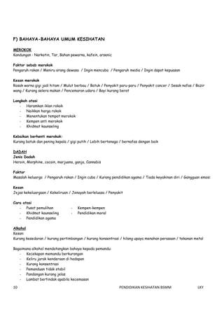        
10    PENDIDIKAN KESIHATAN BSMM    LKY 
 
F) BAHAYA-BAHAYA UMUM KESIHATAN
MEROKOK
Kandungan : Narkotin, Tar, Bahan pewarna, kafein, arsenic
Faktor sebab merokok
Pengaruh rakan / Meniru orang dewasa / Ingin mencuba / Pengaruh media / Ingin dapat kepuasan
Kesan merokok
Rosak warna gigi jadi hitam / Mulut berbau / Batuk / Penyakit paru-paru / Penyakit cancer / Sesak nafas / Bazir
wang / Kurang selera makan / Pencemaran udara / Bayi kurang berat
Langkah atasi
- Haramkan iklan rokok
- Naikkan harga rokok
- Menentukan tempat merokok
- Kempen anti merokok
- Khidmat kaunseling
Kebaikan berhenti merokok:
Kurang batuk dan pening kepala / gigi putih / Lebih bertenaga / bernafas dengan baik
DADAH
Jenis Dadah
Heroin, Morphine, cocain, marjuana, ganja, Cannabis
Faktor
Masalah keluarga / Pengaruh rakan / Ingin cuba / Kurang pendidikan agama / Tiada keyakinan diri / Gangguan emosi
Kesan
Jejas kekeluargaan / Kekeliruan / Jenayah berleluasa / Penyakit
Cara atasi
- Pusat pemulihan
- Khidmat kaunseling
- Pendidikan agama
- Kempen-kempen
- Pendidikan moral
Alkohol
Kesan:
Kurang kesedaran / kurang pertimbangan / kurang konsentrasi / hilang upaya menahan perasaan / tekanan metal
Bagaimana alkohol mendatangkan bahaya kepada pemandu:
- Kecekapan memandu berkurangan
- Keliru jarak kenderaan di hadapan
- Kurang konsentrasi
- Pemanduan tidak stabil
- Pandangan kurang jelas
- Lambat bertindak apabila kecemasan
 