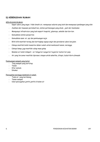        
6    PENDIDIKAN KESIHATAN BSMM    LKY 
 
D) KEBERSIHAN RUMAH
KEDUDUKAN RUMAH
- Dapat udara yang segar, tidak dinaiki air, mempunyai saluran yang baik dan mempunyai pandangan yang elok
- Jauhkan dari kawasan perindustrian, sistem perhubungan yang sibuk , jauh dari kesibukan
- Mempunyai infrastrutur yang baik seperti hospital, jalanraya, sekolah dan lain-lain
- Kemudahan sistem perparitan
- Kemudahan asas: air, api dan pembuangan najis
- Bilik-bilik mestilah terang dan bertingkap supaya angin dan peredaran udara berjalan
- Cahaya mestilah boleh masuk ke dalam rumah untuk membunuh kuman, serangga
- Cahaya lampu juga mestilah cukup masa gelap
- Bekalan air boleh didapati : air telaga/air sungai/air hujan/air matair/air paip
- Air yang tercemar mestilah diproses: simpan untuk seketika, ditapis, bubuh klorin,dimasak
Pembuangan sampah yang betul:
- Tong sampah yang bertutup
- Tanam
- Kitar semula
- Dibakar
Pencegahan serangga membiak di rumah:
- Tiada air yang bertakung
- Tanam sampah
- Ubat pencegahan jentik-jentik di kolam air
 
