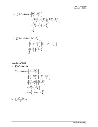BAB 4 : Pengamiran
Matematik II (B 2001)
b.
2
1
23
2
1
2
2
3x
3
2x
dx3x)(2x 





−=−∫
6
1
2
3
3
2
6
3
16
2
13
3
12
2
23
3
22 2323
=






−−





−=





 ×
−
×
−




 ×
−
×
=
c.
2
1
3
2
2
1
2
3
x
2xdx)x(4x
−
− 





−=−∫
3
3
1
2
3
8
8
3
1)(
1)(2
3
2
22
3
2
3
2
=






+−





−=





 −
−−×−





−×=
SOALAN LATIHAN
a) ∫ −
3
2
2
dx5x)(x
( ) ( )
6
37
atau
6
1
6
3
22
2
27
2
20
3
8
2
45
3
27
2
25
3
2
2
35
3
3
2
5x
3
x
dx5x)(x
2323
3
2
23
3
2
2
−−=






−−−=




−−



−=








−−







−=






−=−∫
b) dx
x
5xx1
2 3
4
∫
−
−
+
June/JMSK/PPD/750621
11
 