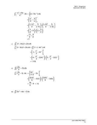 BAB 4 : Pengamiran
Matematik II (B 2001)
1
2
9
2
11
2
5
25
2
1
2)(
5
2
2)(
1)(
5
2
1)(
x
5
2
x
dx)5x(xdx
x
5xx
22
1
2
2
1
2
2
1
2 3
4
=
−=






+−





+=






−
−
−
−





−
−
−
=






−=
+=
+
−
−
−
−
−
−
− ∫∫
c) ∫ +−
4
2
dt2t)3t)(1(1
116
2(2)
2
2
22(4)
2
4
4
2t
2
t
t
dt)6tt1(dt2t)3t)(1(1
3
2
3
2
4
2
3
2
4
2
2
4
2
−=






−−−





−−=






−−=
−−=+− ∫∫
d) ∫ −
3
0
dx3)
3
2x
(
69
6
18
3(0)
6
2(0)
3(3)
6
2(3)
3x
23
2x
dx3)
3
2x
(
22
3
0
2
3
0
−=−=






−−





−=






−
×
=−∫
e) ( )∫ −+
3
1
2
dx16x2x
June/JMSK/PPD/750621
12
 