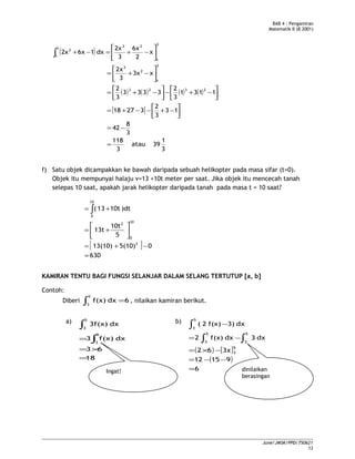 BAB 4 : Pengamiran
Matematik II (B 2001)
( )
( ) ( ) ( ) ( )
[ ]
3
1
39atau
3
118
3
8
42
13
3
2
32718
1131
3
2
3333
3
2
x3x
3
2x
x
2
6x
3
2x
dx16x2x
2323
3
1
2
3
3
1
23
3
1
2
=
−=




−+−−+=




−+−



−+=






−+=






−+=−+∫
f) Satu objek dicampakkan ke bawah daripada sebuah helikopter pada masa sifar (t=0).
Objek itu mempunyai halaju v=13 +10t meter per saat. Jika objek itu mencecah tanah
selepas 10 saat, apakah jarak helikopter daripada tanah pada masa t = 10 saat?
[ ]
630
05(10)13(10)
5
10t
13t
)dt10t13(
2
10
0
2
10
0
=
−+=






+=
+= ∫
KAMIRAN TENTU BAGI FUNGSI SELANJAR DALAM SELANG TERTUTUP [a, b]
Contoh:
Diberi 6dxf(x)
5
3
=∫ , nilaikan kamiran berikut.
a)
∫
5
3
dx3f(x)
18
63
dxf(x)3
5
3
=
×=
= ∫
b)
( ) [ ]
( )
6
91512
3x62
dx3dxf(x)2
dx3)f(x)2(
5
3
5
3
5
3
5
3
=
−−=
−×=
−=
−
∫∫
∫
June/JMSK/PPD/750621
13
Ingat! dinilaikan
berasingan
 