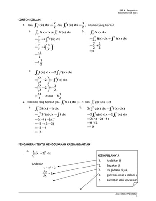 BAB 4 : Pengamiran
Matematik II (B 2001)
CONTOH SOALAN
1. Jika
2
7
dxf(x)
1
2
=∫−
dan
2
3
dxf(x)
2
1
=∫ , nilaikan yang berikut.
a.
∫∫ +
−
2
1
1
2
dx2f(x)dxf(x)
2
1
6
2
13
2
3
2
2
7
dxf(x)2
2
7 2
1
=
=






+=
+= ∫
b.
∫−
2
2
dxf(x)
5
2
3
2
7
dxf(x)dxf(x)
2
1
1
2
=
+=
+= ∫∫−
c.
∫ ∫−
−
1
2
1
2
dxf(x)2dxf(x)
2
1
6atau
2
13
2
3
2
2
7
dxf(x)2
2
7 2
1
=
−×





−=
−×





−= ∫
2. Nilaikan yang berikut jika 1dxf(x)
3
2
−=∫ dan 4dxg(x)
3
1
=∫
a. dx)1(3f(x)
3
2∫ −
[ ]
4
13
2)(33
x1)3(
dx13f(x)dx
3
2
3
2
3
2
−=
−−=
−−−=
−−=
−=∫ ∫
b. )dxf(x)dxg(x)2(
3
2
3
1 ∫∫ −
10
28
1)2(2(4)
dxf(x)2dxg(x)2
3
2
3
1
=
+=
−−=
−= ∫∫
PENGAMIRAN TENTU MENGGUNAKAN KAEDAH GANTIAN
a.
( )∫ +
1
0
32
dx2xx
Andaikan
u = x2
+ 2
dx
du
= 2x
KESIMPULANNYA
1. Andaikan U
2. Bezakan U
3. dx jadikan tajuk
4. gantikan nilai x dalam u
5. kamirkan dan selesaikan
June/JMSK/PPD/750621
15
 