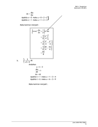 BAB 4 : Pengamiran
Matematik II (B 2001)
dx =
2x
du
Apabila x = 0 maka u = 0 + 2 = 2
Apabila x = 1 maka u = 1 + 2 = 3
Maka kamiran menjadi :
8
65
4
16
4
81
2
1
4
2
4
3
2
1
4
u
2
1
duu
2
1
2x
du
ux
44
3
2
4
3
2
3
3
2
3
=




−=






−=






=
=• ∫∫
b. dt
3t
3
6
1
∫ +
Andaikan
u = t + 3
dt
du
= 1
du = dt
Apabila t = 1 maka u = 1 + 3 = 4
Apabila t = 6 maka u = 6 + 3 = 9
Maka kamiran menjadi :
June/JMSK/PPD/750621
16
}
 