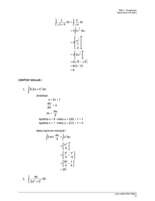 BAB 4 : Pengamiran
Matematik II (B 2001)
[ ]
6
2)6(3
496
2u3
2
1
u
3
duu3
dt
u
3
dt
3t
3
9
4
2
1
9
4
2
1
9
4
2
1
9
4
9
4
=
−=
−=






=










=
=
=
+
∫
∫∫
−
CONTOH SOALAN :
1. ( )∫ +
1
0
3
dx12x2
Andaikan
u = 2x + 1
dx
du
= 2
dx =
2
du
Apabila x = 0 maka u = 2(0) + 1 = 1
Apabila x = 1 maka u = 2(1) + 1 = 4
Maka kamiran menjadi :
20
4
1
4
81
4
1
4
3
4
u
duu
2
du
u2
44
3
1
4
3
1
3
3
1
3
=






−=






−=






=
=• ∫∫
2.
( )∫ +
3
2
2
dz
12z
4z
2
June/JMSK/PPD/750621
17
 