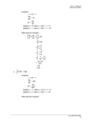 BAB 4 : Pengamiran
Matematik II (B 2001)
Andaikan
u = 2z2
+ 1
dz
du
= 4z
dz =
4z
du
Apabila z = 0 maka u = 2(2) 2
+ 1 = 9
Apabila z = 1 maka u = 2(3) 2
+ 1 = 19
Maka kamiran menjadi :
171
10
171
199-
9
1
19
1
u
1
1-
u
duu
du
u
1
4z
du
u
4z
19
9
19
9
1-
19
9
2-
19
9
2
19
9
2
=
+
=




+−=




−=






=
=
=•
∫
∫∫
3. ( )∫ +
2
1-
43
dt15tt
Andaikan
u = 5t4
+ 1
dt
du
= 20t3
dt = 3
20t
du
Apabila t = -1 maka u = 5(-1)4
+ 1 = 6
Apabila t = 2 maka u = 5(2)4
+ 1 = 81
Maka kamiran menjadi :
June/JMSK/PPD/750621
18
 