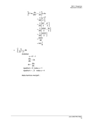 BAB 4 : Pengamiran
Matematik II (B 2001)
8
1
163
40
6525
2
6525
20
1
2
36
2
6561
20
1
2
6
2
81
20
1
2
u
20
1
duu
20
1
20t
du
ut
22
81
6
2
81
6
81
6
3
3
=
=




=




−=






−=






=
=• ∫∫
4. dk
1k
k
3
0
2∫ +
Andaikan
u = k2
+ 1
dk
du
= 2k
dk =
2k
du
Apabila k = 0 maka u = 1
Apabila k = 3 maka u = 4
Maka kamiran menjadi :
June/JMSK/PPD/750621
19
 
