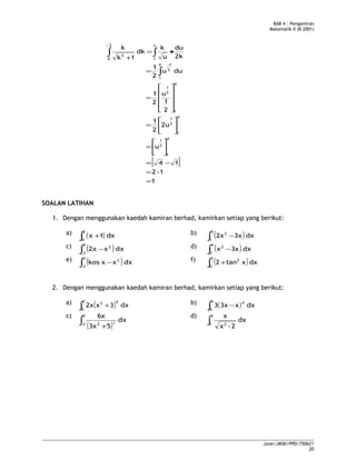 BAB 4 : Pengamiran
Matematik II (B 2001)
[ ]
1
1-2
14
u
2u
2
1
2
1
u
2
1
duu
2
1
2k
du
u
k
dk
1k
k
4
1
2
1
4
1
2
1
4
1
2
1
4
1
2
1
1
3
0
2
=
=
−=






=






=










=
=
•=
+
∫
∫∫
−
4
SOALAN LATIHAN
1. Dengan menggunakan kaedah kamiran berhad, kamirkan setiap yang berikut:
a) ( )∫ +
2
0
dx1x b) ( )∫ −
3
1
2
dx3x2x
c) ( )∫ −
0
2-
2
dxx2x d) ( )∫ −
4
2
2
dx3xx
e) ( )∫ −
0
2-
2
dxxxkos f) ( )∫ +
3
0
2
dxxtan2
2. Dengan menggunakan kaedah kamiran berhad, kamirkan setiap yang berikut:
a) ( )∫ +
2
0
42
dx3x2x b) ( )∫ −
3
0
4
dxx3x3
c)
( )∫ +
0
2- 2
dx
53x
6x
2
d)
∫
3
1 2
dx
2-x
x
June/JMSK/PPD/750621
20
 