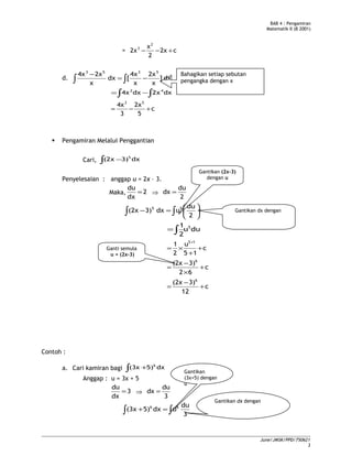 BAB 4 : Pengamiran
Matematik II (B 2001)
= c2x
2
x
2x
2
3
+−−
d. dx]
x
2x
x
4x
[dx
x
2x4x 5353
−=
−
∫∫
∫ ∫−= dx2xdx4x 42
c
5
2x
3
4x 53
+−=
 Pengamiran Melalui Penggantian
Cari, ∫ − dx3)(2x 5
Penyelesaian : anggap u = 2x – 3.
Maka, 2
dx
du
= ⇒
2
du
dx =






=− ∫∫ 2
du
udx3)(2x 55
duu
2
1 5
∫=
c
15
u
2
1 15
+
+
×=
+
c
62
3)(2x 6
+
×
−
=
c
12
3)(2x 6
+
−
=
Contoh :
a. Cari kamiran bagi ∫ + dx5)(3x 6
Anggap : u = 3x + 5
3
dx
du
= ⇒
3
du
dx =
∫ ∫=+
3
du
udx5)(3x 66
June/JMSK/PPD/750621
3
Bahagikan setiap sebutan
pengangka dengan x
Gantikan (2x-3)
dengan u
Gantikan dx dengan
Ganti semula
u = (2x-3)
Gantikan
(3x+5) dengan
u
Gantikan dx dengan
 