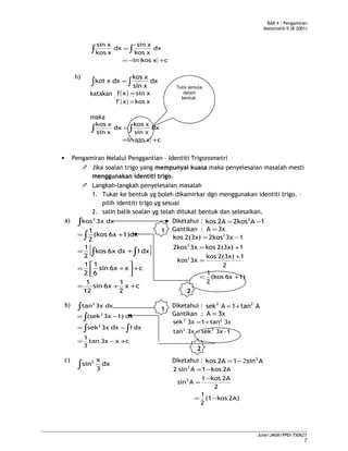 BAB 4 : Pengamiran
Matematik II (B 2001)
cxkosln
dx
xkos
xsin-
dx
xkos
xsin
+−=
=∫∫
h)
dx
xsin
xkos
dxxkot ∫∫ =
katakan ( ) xsinxf =
( ) xkosxf' =
maka
cxsinln
dx
xsin
xkos
dx
xsin
xkos
+=
=∫∫
 Pengamiran Melalui Penggantian – Identiti Trigonometri
 Jika soalan trigo yang mempunyai kuasa maka penyelesaian masalah mesti
menggunakan identiti trigo.
 Langkah-langkah penyelesaian masalah
1. Tukar ke bentuk yg boleh dikamirkar dgn menggunakan identiti trigo. –
pilih identiti trigo yg sesuai
2. salin balik soalan yg telah ditukat bentuk dan selesaikan.
a) ∫ dx3xkos2
[ ]
cx
2
1
6xsin
12
1
cx6xsin
6
1
2
1
dx1dx6xkos
2
1
1)dx6x(kos
2
1
++=
+



+=
+=
+=
∫ ∫
∫
Diketahui : 1A2kos2Akos 2
−=
Gantikan : 3xA =
1)6x(kos
2
1
2
12(3x)kos
3xkos
12(3x)kos3x2kos
13x2kos2(3x)kos
2
2
2
+=
+
=
+=
−=
b) ∫ dx3xtan2
cx3xtan
3
1
dx1dx3xsek
dx1)3x(sek
2
2
+−=
−=
−=
∫ ∫
∫
Diketahui : Atan1Asek 22
+=
Gantikan : 3xA =
1-3xsek3xtan
3xtan13xsek
22
22
=
+=
c)
∫ dx
3
x
sin2 Diketahui : Asin12Akos 2
2−=
2A)kos(1
2
1
2
2Akos1
Asin
2Akos1Asin2
2
2
−=
−
=
−=
June/JMSK/PPD/750621
7
1
2
Tulis semula
dalam
bentuk
2
1
 