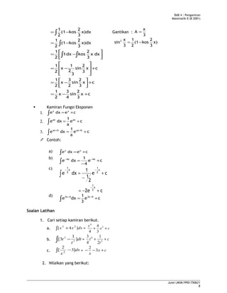 BAB 4 : Pengamiran
Matematik II (B 2001)
cx
3
2
sin
4
3
x
2
1
cx
3
2
sin
2
3
x
2
1
cx
3
2
sin
3
2
1
x
2
1
dxx
3
2
kosdx1
2
1
x)dx
3
2
kos(1
2
1
x)dx
3
2
kos(1
2
1
+−=
+





−=
+








−=




−=
−=
−=
∫∫
∫
∫ Gantikan :
3
x
A =
x)
3
2
kos(1
2
1
3
x
sin2
−=
 Kamiran Fungsi Eksponen
1. ∫ += cedxe xx
2. ∫ += ce
a
1
dxe axax
3. ∫ += ++
ce
a
1
dxe baxbax
 Contoh:
a) ∫ += cedxe xx
b)
∫ +
−
= −−
ce
4
1
dxe 4x4x
c)
c2e
ce
2
1
1
dxe
x
2
1
x
2
1
x
2
1
+−=
+
−
=
−
−−
∫
d)
ce
3
1
dxe 53x53x
+= ++
∫
Soalan Latihan
1. Cari setiap kamiran berikut.
a. ∫ + dxxx ]4[ 23
= cx
x
++ 3
4
3
4
4
b. dt
t
t ]
1
3[ 3
3
−∫ = c
t
t ++ 2
4
2
1
4
3
c. dx
x
]3
2
[ 2
−∫ = cx
x
+−− 3
2
2. Nilaikan yang berikut:
June/JMSK/PPD/750621
8
 
