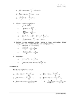 BAB 4 : Pengamiran
Matematik II (B 2001)
a. ∫ +− dkkk ]44[ 2
= ckk
k
++− 42
3
2
3
b. ∫ − dzz 2
)32( = czzz ++− 96
3
4 23
c. dx
x
x
∫
+
2
5
42
= cx
x
++− 42
3. Nilaikan kamiran yang berikut:
a. ∫ dz7 = 7z +c
b. ∫ dtt3
2 = c
t
+
5
2 5
c. dx
x∫ 4
10
= c
x
+− 3
3
10
d. ( )∫ −+ dxxxx 96 2
= cxxx +−+ 323
3
2
2
9
2
e. ( )∫ − dzx
2
52 = cxx
x
++− 2510
3
4 2
3
4. Tuliskan semula ungkapan berikut supaya ia boleh diselesaikan dengan
menggunakan rumus hasil tambah dan hasil tolak pengamiran.
a. (3x - 2)2
= cxxx ++− 463 23
b. 5
2
)1(
x
xx −
= c
xx
+−
1
2
1
2
c. 2
)1)(1(
k
kk −+
= c
k
k ++
1
5. Selesaikan:
a. ∫ + dss3
34 = css ++ 4
4
3
4
b. ∫ − dzx 2
)76( = cxxx ++− 32
3
49
2136
Soalan Latihan
1. Dapatkan setiap kamiran berikut:
a. dxx∫ − 4
)32( = c
x
+
−
10
)32( 5
b. dzz∫ + 3
)63( = c
z
+
+
12
)63( 4
c. ∫ − dtt 5
)75( = c
t
+
−
−
42
)75( 6
d. dxx∫ + 3
)84(6 = c
x
+
+
8
)84(3 4
e. ∫
−
− dxx 3
)27( = c
x
+
−
− 2
)27(14
1
f. dt
t∫ + 2
)31(
π
= c
t
+
+
−
)31(3
π
June/JMSK/PPD/750621
9
 