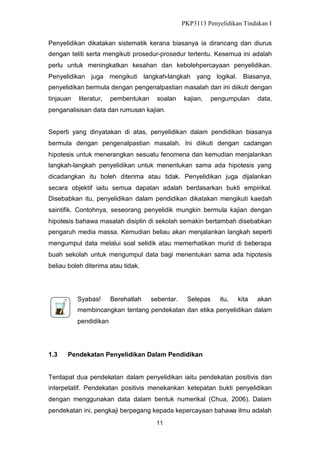PKP3113 Penyelidikan Tindakan I
Penyelidikan dikatakan sistematik kerana biasanya ia dirancang dan diurus
dengan teliti serta mengikuti prosedur-prosedur tertentu. Kesemua ini adalah
perlu untuk meningkatkan kesahan dan kebolehpercayaan penyelidikan.
Penyelidikan juga mengikuti langkah-langkah yang logikal. Biasanya,
penyelidikan bermula dengan pengenalpastian masalah dan ini diikuti dengan
tinjauan

literatur,

pembentukan

soalan

kajian,

pengumpulan

data,

penganalisisan data dan rumusan kajian.
Seperti yang dinyatakan di atas, penyelidikan dalam pendidikan biasanya
bermula dengan pengenalpastian masalah. Ini diikuti dengan cadangan
hipotesis untuk menerangkan sesuatu fenomena dan kemudian menjalankan
langkah-langkah penyelidikan untuk menentukan sama ada hipotesis yang
dicadangkan itu boleh diterima atau tidak. Penyelidikan juga dijalankan
secara objektif iaitu semua dapatan adalah berdasarkan bukti empirikal.
Disebabkan itu, penyelidikan dalam pendidikan dikatakan mengikuti kaedah
saintifik. Contohnya, seseorang penyelidik mungkin bermula kajian dengan
hipotesis bahawa masalah disiplin di sekolah semakin bertambah disebabkan
pengaruh media massa. Kemudian beliau akan menjalankan langkah seperti
mengumpul data melalui soal selidik atau memerhatikan murid di beberapa
buah sekolah untuk mengumpul data bagi menentukan sama ada hipotesis
beliau boleh diterima atau tidak.

Syabas!

Berehatlah

sebentar.

Selepas

itu,

kita

akan

membincangkan tentang pendekatan dan etika penyelidikan dalam
pendidikan

1.3

Pendekatan Penyelidikan Dalam Pendidikan

Terdapat dua pendekatan dalam penyelidikan iaitu pendekatan positivis dan
interpetatif. Pendekatan positivis menekankan ketepatan bukti penyelidikan
dengan menggunakan data dalam bentuk numerikal (Chua, 2006). Dalam
pendekatan ini, pengkaji berpegang kepada kepercayaan bahawa ilmu adalah
11

 