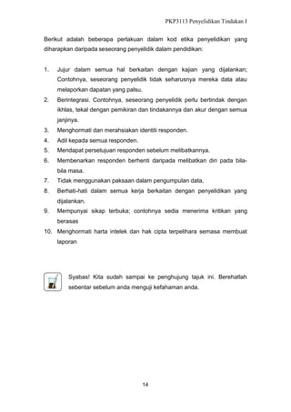 PKP3113 Penyelidikan Tindakan I
Berikut adalah beberapa perlakuan dalam kod etika penyelidikan yang
diharapkan daripada seseorang penyelidik dalam pendidikan:

1.

Jujur dalam semua hal berkaitan dengan kajian yang dijalankan;
Contohnya, seseorang penyelidik tidak seharusnya mereka data atau
melaporkan dapatan yang palsu.

2.

Berintegrasi. Contohnya, seseorang penyelidik perlu bertindak dengan
ikhlas, tekal dengan pemikiran dan tindakannya dan akur dengan semua
janjinya.

3.

Menghormati dan merahsiakan identiti responden.

4.

Adil kepada semua responden.

5.

Mendapat persetujuan responden sebelum melibatkannya.

6.

Membenarkan responden berhenti daripada melibatkan diri pada bilabila masa.

7.

Tidak menggunakan paksaan dalam pengumpulan data,

8.

Berhati-hati dalam semua kerja berkaitan dengan penyelidikan yang
dijalankan.

9.

Mempunyai sikap terbuka; contohnya sedia menerima kritikan yang
berasas

10. Menghormati harta intelek dan hak cipta terpelihara semasa membuat
laporan

Syabas! Kita sudah sampai ke penghujung tajuk ini. Berehatlah
sebentar sebelum anda menguji kefahaman anda.

14

 