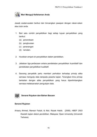 PKP3113 Penyelidikan Tindakan I

Mari Menguji Kefahaman Anda

Jawab soalan-soalan berikut dan bincangkan jawapan dengan rakan-rakan
atau tutor anda.

1. Beri satu contoh penyelidikan bagi setiap tujuan penyelidikan yang
berikut:
(a) penerokaan
(b) penghuraian
(c) penerangan
(d) ramalan.

2. Huraikan empat ciri penyelidikan dalam pendidikan.
3. Jelaskan tiga perbezaan antara pendekatan penyelidikan kuantitatif dan
pendekatan penyelidikan kualitatif.
4. Seorang penyelidik perlu memberi perhatian terhadap prinsip etika
semasa mengutip data daripada peserta kajian. Terangkan lima prinsip
berkaitan dengan etika penyelidikan yang harus dipertimbangkan
semasa melaksanakan pengutipan data.

Senarai Rujukan dan Bahan Bacaan

Senarai Rujukan

Ansary Ahmed, Mansor Fadzil, & Abd. Razak Habib. (2006). HBEF 2503
Kaedah kajian dalam pendidikan. Malaysia: Open University (Universiti
Terbuka).

15

 