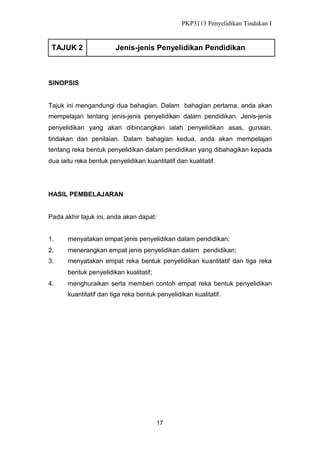 PKP3113 Penyelidikan Tindakan I

TAJUK 2

Jenis-jenis Penyelidikan Pendidikan

SINOPSIS

Tajuk ini mengandungi dua bahagian. Dalam bahagian pertama, anda akan
mempelajari tentang jenis-jenis penyelidikan dalam pendidikan. Jenis-jenis
penyelidikan yang akan dibincangkan ialah penyelidikan asas, gunaan,
tindakan dan penilaian. Dalam bahagian kedua, anda akan mempelajari
tentang reka bentuk penyelidikan dalam pendidikan yang dibahagikan kepada
dua iaitu reka bentuk penyelidikan kuantitatif dan kualitatif.

HASIL PEMBELAJARAN

Pada akhir tajuk ini, anda akan dapat:
1.

menyatakan empat jenis penyelidikan dalam pendidikan;

2.

menerangkan empat jenis penyelidikan dalam pendidikan;

3.

menyatakan empat reka bentuk penyelidikan kuantitatif dan tiga reka
bentuk penyelidikan kualitatif;

4.

menghuraikan serta memberi contoh empat reka bentuk penyelidikan
kuantitatif dan tiga reka bentuk penyelidikan kualitatif.

17

 