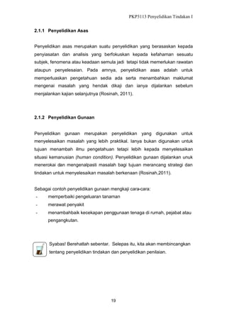 PKP3113 Penyelidikan Tindakan I
2.1.1 Penyelidikan Asas
Penyelidikan asas merupakan suatu penyelidikan yang berasaskan kepada
penyiasatan dan analisis yang berfokuskan kepada kefahaman sesuatu
subjek, fenomena atau keadaan semula jadi tetapi tidak memerlukan rawatan
ataupun penyelesaian. Pada amnya, penyelidikan asas adalah untuk
memperluaskan pengetahuan sedia ada serta menambahkan maklumat
mengenai masalah yang hendak dikaji dan ianya dijalankan sebelum
menjalankan kajian selanjutnya (Rosinah, 2011).

2.1.2 Penyelidikan Gunaan

Penyelidikan gunaan merupakan penyelidikan yang digunakan untuk
menyelesaikan masalah yang lebih praktikal. Ianya bukan digunakan untuk
tujuan menambah ilmu pengetahuan tetapi lebih kepada menyelesaikan
situasi kemanusian (human condition). Penyelidikan gunaan dijalankan unuk
menerokai dan mengenalpasti masalah bagi tujuan merancang strategi dan
tindakan untuk menyelesaikan masalah berkenaan (Rosinah,2011).

Sebagai contoh penyelidikan gunaan mengkaji cara-cara:
-

memperbaiki pengeluaran tanaman

-

merawat penyakit

-

menambahbaik kecekapan penggunaan tenaga di rumah, pejabat atau
pengangkutan.

Syabas! Berehatlah sebentar. Selepas itu, kita akan membincangkan
tentang penyelidikan tindakan dan penyelidikan penilaian.

19

 