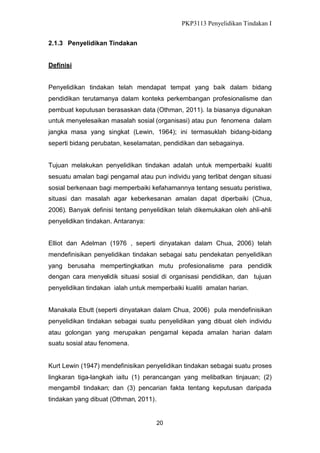 PKP3113 Penyelidikan Tindakan I
2.1.3 Penyelidikan Tindakan
Definisi
Penyelidikan tindakan telah mendapat tempat yang baik dalam bidang
pendidikan terutamanya dalam konteks perkembangan profesionalisme dan
pembuat keputusan berasaskan data (Othman, 2011). Ia biasanya digunakan
untuk menyelesaikan masalah sosial (organisasi) atau pun fenomena dalam
jangka masa yang singkat (Lewin, 1964); ini termasuklah bidang-bidang
seperti bidang perubatan, keselamatan, pendidikan dan sebagainya.
Tujuan melakukan penyelidikan tindakan adalah untuk memperbaiki kualiti
sesuatu amalan bagi pengamal atau pun individu yang terlibat dengan situasi
sosial berkenaan bagi memperbaiki kefahamannya tentang sesuatu peristiwa,
situasi dan masalah agar keberkesanan amalan dapat diperbaiki (Chua,
2006). Banyak definisi tentang penyelidikan telah dikemukakan oleh ahli-ahli
penyelidikan tindakan. Antaranya:
Elliot dan Adelman (1976 , seperti dinyatakan dalam Chua, 2006) telah
mendefinisikan penyelidikan tindakan sebagai satu pendekatan penyelidikan
yang berusaha mempertingkatkan mutu profesionalisme para pendidik
dengan cara menyelidik situasi sosial di organisasi pendidikan, dan tujuan
penyelidikan tindakan ialah untuk memperbaiki kualiti amalan harian.
Manakala Ebutt (seperti dinyatakan dalam Chua, 2006) pula mendefinisikan
penyelidikan tindakan sebagai suatu penyelidikan yang dibuat oleh individu
atau golongan yang merupakan pengamal kepada amalan harian dalam
suatu sosial atau fenomena.

Kurt Lewin (1947) mendefinisikan penyelidikan tindakan sebagai suatu proses
lingkaran tiga-langkah iaitu (1) perancangan yang melibatkan tinjauan; (2)
mengambil tindakan; dan (3) pencarian fakta tentang keputusan daripada
tindakan yang dibuat (Othman, 2011).

20

 