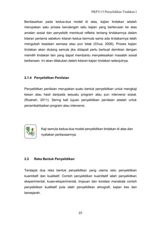 PKP3113 Penyelidikan Tindakan I
Berdasarkan pada kedua-dua model di atas, kajian tindakan adalah
merupakan satu proses berulangan iaitu kajian yang berterusan ke atas
amalan sosial dan penyelidik membuat refleksi tentang tindakannya dalam
kitaran pertama sebelum kitaran kedua bermula sama ada tindakannya telah
mengubah keadaan semasa atau pun tidak (Chua, 2006). Proses kajian
tindakan akan diulang semula jika didapati perlu berbuat demikian dengan
memilih tindakan lain yang dapat membantu menyelesaikan masalah sosial
berkenaan. Ini akan dilakukan dalam kitaran kajian tindakan selanjutnya.

2.1.4 Penyelidikan Penilaian
Penyelidikan penilaian merupakan suatu bentuk penyelidikan untuk mengkaji
kesan atau hasil daripada sesuatu program atau pun intervensi sosial.
(Rosinah, 2011). Sering kali tujuan penyelidikan penilaian adalah untuk
penambahbaikan program atau intervensi.

Kaji semula kedua-dua model penyelidikan tindakan di atas dan
nyatakan perbezaannya.

2.2

Reka Bentuk Penyelidikan

Terdapat dua reka bentuk penyelidikan yang utama iaitu penyelidikan
kuantitatif dan kualitatif. Contoh penyelidikan kuantitatif ialah penyelidikan
eksperimental, kuasi-eksperimental, tinjauan dan korelasi manakala contoh
penyelidikan kualitatif pula ialah penyelidikan etnografi, kajian kes dan
bersejarah.

23

 