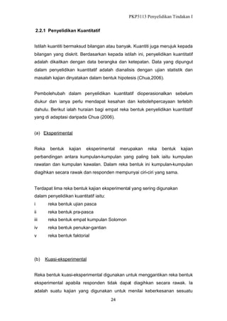 PKP3113 Penyelidikan Tindakan I
2.2.1 Penyelidikan Kuantitatif
Istilah kuantiti bermaksud bilangan atau banyak. Kuantiti juga merujuk kepada
bilangan yang diskrit. Berdasarkan kepada istilah ini, penyelidikan kuantitatif
adalah dikaitkan dengan data berangka dan ketepatan. Data yang dipungut
dalam penyelidikan kuantitatif adalah dianalisis dengan ujian statistik dan
masalah kajian dinyatakan dalam bentuk hipotesis (Chua,2006).
Pembolehubah dalam penyelidikan kuantitatif dioperasionalkan sebelum
diukur dan ianya perlu mendapat kesahan dan kebolehpercayaan terlebih
dahulu. Berikut ialah huraian bagi empat reka bentuk penyelidikan kuantitatif
yang di adaptasi daripada Chua (2006).

(a) Eksperimental
Reka

bentuk

kajian

eksperimental

merupakan

reka

bentuk

kajian

perbandingan antara kumpulan-kumpulan yang paling baik iaitu kumpulan
rawatan dan kumpulan kawalan. Dalam reka bentuk ini kumpulan-kumpulan
diagihkan secara rawak dan responden mempunyai ciri-ciri yang sama.

Terdapat lima reka bentuk kajian eksperimental yang sering digunakan
dalam penyelidikan kuantitatif iaitu:
i

reka bentuk ujian pasca

ii

reka bentuk pra-pasca

iii

reka bentuk empat kumpulan Solomon

iv

reka bentuk penukar-gantian

v

reka bentuk faktorial

(b)

Kuasi-eksperimental

Reka bentuk kuasi-eksperimental digunakan untuk menggantikan reka bentuk
eksperimental apabila responden tidak dapat diagihkan secara rawak. Ia
adalah suatu kajian yang digunakan untuk menilai keberkesanan sesuatu
24

 
