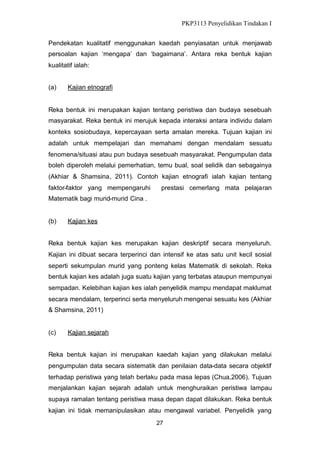 PKP3113 Penyelidikan Tindakan I
Pendekatan kualitatif menggunakan kaedah penyiasatan untuk menjawab
persoalan kajian ‘mengapa’ dan ‘bagaimana’. Antara reka bentuk kajian
kualitatif ialah:
(a)

Kajian etnografi

Reka bentuk ini merupakan kajian tentang peristiwa dan budaya sesebuah
masyarakat. Reka bentuk ini merujuk kepada interaksi antara individu dalam
konteks sosiobudaya, kepercayaan serta amalan mereka. Tujuan kajian ini
adalah untuk mempelajari dan memahami dengan mendalam sesuatu
fenomena/situasi atau pun budaya sesebuah masyarakat. Pengumpulan data
boleh diperoleh melalui pemerhatian, temu bual, soal selidik dan sebagainya
(Akhiar & Shamsina, 2011). Contoh kajian etnografi ialah kajian tentang
faktor-faktor yang mempengaruhi

prestasi cemerlang mata pelajaran

Matematik bagi murid-murid Cina .

(b)

Kajian kes

Reka bentuk kajian kes merupakan kajian deskriptif secara menyeluruh.
Kajian ini dibuat secara terperinci dan intensif ke atas satu unit kecil sosial
seperti sekumpulan murid yang ponteng kelas Matematik di sekolah. Reka
bentuk kajian kes adalah juga suatu kajian yang terbatas ataupun mempunyai
sempadan. Kelebihan kajian kes ialah penyelidik mampu mendapat maklumat
secara mendalam, terperinci serta menyeluruh mengenai sesuatu kes (Akhiar
& Shamsina, 2011)

(c)

Kajian sejarah

Reka bentuk kajian ini merupakan kaedah kajian yang dilakukan melalui
pengumpulan data secara sistematik dan penilaian data-data secara objektif
terhadap peristiwa yang telah berlaku pada masa lepas (Chua,2006). Tujuan
menjalankan kajian sejarah adalah untuk menghuraikan peristiwa lampau
supaya ramalan tentang peristiwa masa depan dapat dilakukan. Reka bentuk
kajian ini tidak memanipulasikan atau mengawal variabel. Penyelidik yang
27

 