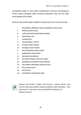 PKP3113 Penyelidikan Tindakan I
menjalankan kajian ini harus tidak membenarkan emosinya mempengaruhi
dirinya supaya penyelidik dapat membuat kesimpulan yang adil dan tidak
berat sebelah (Chua,2006).
Kesemua reka bentuk kajian kualitatif ini mempunyai ciri-ciri yang sama iaitu:

i

penyelidikan dijalankan dalam persekitaran semula jadi

ii

berbilang realiti sosial

iii

realiti sosial tertambat kepada konteks

iv

kepentingan niat

v

mengkaji kes

vi

mementingkan “makna”

vii

tumpuan pada tindakan

viii

mengkaji secara holistik

ix

teori berpaksikan logik induktif

x

kefleksibelan reka bentuk

xi

kesukaran pereplikaan

xii

penyelidik sebagai instrumen kajian

xiii

penglibatan penyelidik secara peribadi

xiv

nilai adalah sebahagian daripada inkuiri

xv

fokus pada proses

xvi

bentuk data

xvii

pendekatan menganalisis data

Sebelum kita teruskan, mungkin anda berminat

melayari internet untuk

mencari artikel yang berkaitan dengan penyelidikan dalam pendidikan. Cuba
layari laman ini: http://www.unesco.org/iip/PDF/TR_Mods/Qu_Mc
Selamat mencuba!

28

 