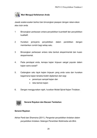 PKP3113 Penyelidikan Tindakan I

Mari Menguji Kefahaman Anda

Jawab soalan-soalan berikut dan bincangkan jawapan dengan rakan-rakan
atau tutor anda.
1

Bincangkan perbezaan antara penyelidikan kuantitatif dan penyelidikan
kualitatif.

2

Huraikan

jenis-jenis

penyelidikan

dalam

pendidikan

dengan

memberikan contoh bagi setiap satu.

3

Bincangkan perbezaan antara reka bentuk eksperimental dan kuasieksperimental.

4.

Pada pendapat anda, kenapa kajian tinjauan sangat popular dalam
kajian sains sosial?

5.

Cadangkan satu tajuk kajian tinjauan yang anda suka dan huraikan
bagaimana kajian tersebut boleh dijalankan dari segi:
 penentuan sampel kajian dan
 reka bentuk kajian

6.

Dengan menggunakan rajah, huraikan Model Spiral Kajian Tindakan.

Senarai Rujukan dan Bacaan Tambahan

Senarai Rujukan
Akhiar Pardi dan Shamsina (2011). Pengantar penyelidikan tindakan dalam
penyelidikan tindakan. Selangor:Penerbitan Multimedia sdn.Bhd.

29

 