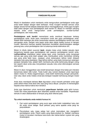 PKP3113 Penyelidikan Tindakan I

PANDUAN PELAJAR

Modul ini disediakan untuk membantu anda menguruskan pembelajaran anda agar
anda boleh belajar dengan lebih berkesan. Anda mungkin kembali semula untuk
belajar secara formal selepas beberapa tahun meninggalkannya. Anda juga mungkin
tidak biasa dengan mod pembelajaran arah kendiri ini. Modul ini memberi peluang
kepada anda untuk menguruskan corak pembelajaran, sumber-sumber
pembelajaran, dan masa anda.
Pembelajaran arah kendiri memerlukan anda membuat keputusan tentang
pembelajaran anda. Anda perlu memahami corak dan gaya pembelajaran anda.
Adalah lebih berkesan jika anda menentukan sasaran pembelajaran kendiri dan aras
pencapaian anda. Dengan cara begini anda akan dapat melalui kursus ini dengan
mudah. Memohon bantuan apabila diperlukan hendaklah dipertimbangkan sebagai
peluang baru untuk pembelajaran dan ia bukannya tanda kelemahan diri.
Modul ini ditulis dalam susunan tajuk. Jangka masa untuk melalui sesuatu tajuk
bergantung kepada gaya pembelajaran dan sasaran pembelajaran kendiri anda.
Latihan-latihan disediakan dalam setiap tajuk untuk membantu anda mengingat
semula apa yang anda telah pelajari atau membuatkan anda memikirkan tentang
apa yang anda telah baca. Jawapan untuk kebanyakan latihan boleh didapati
daripada nota yang disediakan. Bagi latihan-latihan yang tiada mempunyai cadangan
jawapan daripada nota, adalah lebih membantu jika anda berbincang dengan orang
lain seperti rakan anda atau menyediakan sesuatu nota untuk dibincangkan semasa
sesi tutorial.
Modul ini akan menggantikan satu kredit bersamaan dengan lima belas jam interaksi
bersemuka dalam bilik kuliah. Tiada kuliah atau tutorial diadakan untuk tajuk-tajuk
dalam modul ini. Walau bagaimanapun, anda boleh berbincang dengan pensyarah,
tutor atau rakan anda melalui email jika terdapat masalah berhubung dengan modul
ini.
Anda akan mendapati bahawa ikon digunakan untuk menarik perhatian anda agar
pada sekali imbas anda akan tahu apa yang harus dibuat. Lampiran A menerangkan
kepada anda makna-makna ikon tersebut.
Anda juga diperlukan untuk menduduki peperiksaan bertulis pada akhir kursus.
Tarikh dan masa peperiksaan akan diberitahu apabila anda mendaftar. Peperiksaan
bertulis ini akan dilaksanakan di tempat yang akan dikenal pasti.

Tip untuk membantu anda melalui kursus ini.
1. Cari sudut pembelajaran yang sunyi agar anda boleh meletakkan buku dan
diri anda untuk belajar. Buat perkara yang sama apabila anda pergi ke
perpustakaan.
2. Peruntukkan satu masa setiap hari untuk memulakan dan mengakhiri
pembelajaran anda. Patuhi waktu yang diperuntukkan itu. Setelah membaca
modul ini teruskan membaca buku-buku dan bahan-bahan rujukan lain yang
dicadangkan.
3

 