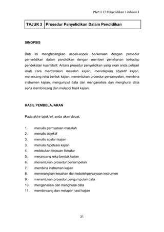 PKP3113 Penyelidikan Tindakan I

TAJUK 3 Prosedur Penyelidikan Dalam Pendidikan

SINOPSIS

Bab

ini

menghidangkan

aspek-aspek

berkenaan

dengan

prosedur

penyelidikan dalam pendidikan dengan memberi penekanan terhadap
pendekatan kuantitatif. Antara prosedur penyelidikan yang akan anda pelajari
ialah cara menyatakan masalah kajian, menetapkan objektif kajian,
merancang reka bentuk kajian, menentukan prosedur persampelan, membina
instrumen kajian, mengumpul data dan menganalisis dan menghurai data
serta membincang dan melapor hasil kajian.

HASIL PEMBELAJARAN
Pada akhir tajuk ini, anda akan dapat:

1.

menulis pernyataan masalah

2.

menulis objektif

3.

menulis soalan kajian

3.

menulis hipotesis kajian

4.

melakukan tinjauan literatur

5.

merancang reka bentuk kajian

6.

menentukan prosedur persampelan

7.

membina instrumen kajian

8.

menerangkan kesahan dan kebolehpercayaan instrumen

9.

menentukan prosedur pengumpulan data

10.

menganalisis dan menghurai data

11.

membincang dan melapor hasil kajian

31

 
