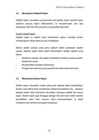 PKP3113 Penyelidikan Tindakan I
3.2

Menetapkan Objektif Kajian

Objektif kajian merupakan penyenaraian pernyataan tujuan spesifik kajian
sebelum sesuatu kajian dilaksanakan. Ia mempermudah dari segi
pengutipan data dan alat yang sesuai yang patut digunakan.

Contoh objektif kajian:
Objektif kajian ini adalah untuk menentukan sejauh manakah jantina
mempengaruhi tahap kelesuan guru di Malaysia.

Berikut adalah perkara yang perlu dipatuhi dalam penetapan objektif
supaya dapatan kajian kelak dapat dibandingkan dengan objektif yang
dibina:
-

Berbentuk operasi, dan dapat menjelaskan tindakan secara spesifik,
tempat dan tujuan

-

Mengambilkira keadaan sebenarnya

-

Penggunaan kata kerja yang spesifik dan boleh dibuat penilaian.

3.3

Membentuk Soalan Kajian

Soalan kajian merupakan soalan yang perlu dijawab dalam penyelidikan.
Soalan yang dibina perlu berdasarkan objektif penyelidikan kita. Jawapan
kepada soalan akan membantu kita dalam mencapai objektif dan tujuan
kajian. Soalan kajian juga dianggap sebagai titik permulaan dalam kaedah
penyelidikan sains tulen maupun sains kemasyarakatan. Ia dapat
membantu kita membina kerangka konseptual.

35

 