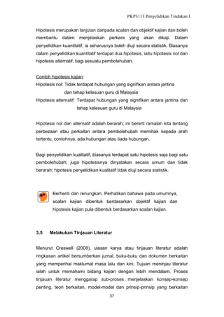 PKP3113 Penyelidikan Tindakan I
Hipotesis merupakan lanjutan daripada soalan dan objektif kajian dan boleh
membantu

dalam

menjelaskan

perkara

yang

akan

dikaji.

Dalam

penyelidikan kuantitatif, ia seharusnya boleh diuji secara statistik. Biasanya
dalam penyelidikan kuantitatif terdapat dua hipotesis, iaitu hipotesis nol dan
hipotesis alternatif, bagi sesuatu pembolehubah.

Contoh hipotesis kajian:
Hipotesis nol: Tidak terdapat hubungan yang signifikan antara jantina
dan tahap kelesuan guru di Malaysia
Hipotesis alternatif: Terdapat hubungan yang signifikan antara jantina dan
tahap kelesuan guru di Malaysia
Hipotesis nol dan alternatif adalah berarah; ini bererti ramalan kita tentang
perbezaan atau perkaitan antara pembolehubah memihak kepada arah
tertentu, contohnya, ada hubungan atau tiada hubungan.

Bagi penyelidikan kualitatif, biasanya terdapat satu hipotesis saja bagi satu
pembolehubah; juga hipotesisnya dinyatakan secara umum dan tidak
berarah; hipotesis penyelidikan kualitatif tidak diuji secara statistik.

Berhenti dan renungkan. Perhatikan bahawa pada umumnya,
soalan kajian dibentuk berdasarkan objektif kajian dan
hipotesis kajian pula dibentuk berdasarkan soalan kajian.

3.5

Melakukan Tinjauan Literatur

Menurut Creswell (2008), ulasan karya atau tinjauan literatur adalah
ringkasan artikel bersumberkan jurnal, buku-buku dan dokumen berkaitan
yang memperihal maklumat masa lalu dan kini. Tujuan meninjau literatur
ialah untuk memahami bidang kajian dengan lebih mendalam. Proses
tinjauan literatur menggarap sub-proses menjelaskan konsep-konsep
penting, teori berkaitan, model-model dan prinsip-prinsip yang berkaitan
37

 