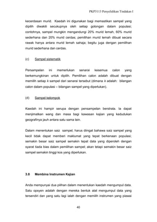 PKP3113 Penyelidikan Tindakan I
kecerdasan murid. Kaedah ini digunakan bagi memastikan sampel yang
dipilih

diwakili

secukupnya

oleh

setiap golongan

dalam populasi;

contohnya, sampel mungkin mengandungi 20% murid lemah, 60% murid
sederhana dan 20% murid cerdas; pemilihan murid lemah dibuat secara
rawak hanya antara murid lemah sahaja; begitu juga dengan pemilihan
murid sederhana dan cerdas.
(c)

Sampel sistematik

Persampelan

ini

memerlukan

senarai

kesemua

calon

yang

berkemungkinan untuk dipilih. Pemilihan calon adalah dibuat dengan
memilih setiap k sampel dari senarai tersebut (dimana k adalah: bilangan
calon dalam populasi bilangan sampel yang diperlukan).

(d)

Sampel kelompok

Kaedah ini hampir serupa dengan pensampelan berstrata. Ia dapat
menjimatkan wang dan masa bagi kawasan kajian yang kedudukan
geografinya jauh antara satu sama lain.
Dalam menentukan saiz sampel, harus diingat bahawa saiz sampel yang
kecil tidak dapat memberi maklumat yang tepat berkenaan populasi;
semakin besar saiz sampel semakin tepat data yang diperoleh dengan
syarat tiada bias dalam pemilihan sampel; akan tetapi semakin besar saiz
sampel semakin tinggi kos yang diperlukan.

3.8

Membina Instrumen Kajian

Anda mempunyai dua pilihan dalam menentukan kaedah mengumpul data.
Satu opsyen adalah dengan mereka bentuk alat mengumpul data yang
tersendiri dan yang satu lagi ialah dengan memilih instrumen yang piawai

40

 