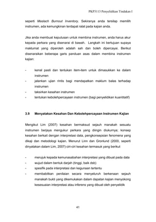 PKP3113 Penyelidikan Tindakan I
seperti Maslach Burnout Inventory. Sekiranya anda tersilap memilih
instrumen, ada kemungkinan terdapat ralat pada kajian anda.

Jika anda membuat keputusan untuk membina instrumen, anda harus akur
kepada perkara yang disenarai di bawah. Langkah ini bertujuan supaya
maklumat yang diperoleh adalah sah dan boleh dipercayai. Berikut
disenaraikan beberapa garis panduan asas dalam membina instrumen
kajian:

-

kenal pasti dan tentukan item-item untuk dimasukkan ke dalam
instrumen

-

jalankan ujian rintis bagi mendapatkan maklum balas terhadap
instrumen

-

taksirkan kesahan instrumen

-

tentukan kebolehpercayaan instrumen (bagi penyelidikan kuantitatif)

3.9

Menyatakan Kesahan Dan Kebolehpercayaan Instrumen Kajian

Mengikut Lim (2007) kesahan bermaksud sejauh manakah sesuatu
instrumen berjaya mengukur perkara yang diingin diukurnya; konsep
kesahan berkait dengan interpretasi data, pengkonsepsian fenomena yang
dikaji dan metodologi kajian. Menurut Linn dan Gronlund (2000, seperti
dinyatakan dalam Lim, 2007) ciri-ciri kesahan termasuk yang berikut
-

merujuk kepada kemunasabahan interpretasi yang dibuat pada data

-

wujud dalam bentuk darjah (tinggi, baik dsb)

-

spesifik pada interpretasi dan kegunaan tertentu

-

membabitkan penilaian secara menyeluruh berkenaan sejauh
manakah bukti yang dikemukakan dalam dapatan kajian menyokong
kesesuaian interpretasi atau inferens yang dibuat oleh penyelidik

41

 
