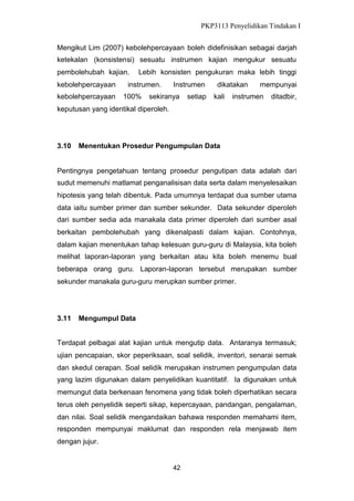 PKP3113 Penyelidikan Tindakan I
Mengikut Lim (2007) kebolehpercayaan boleh didefinisikan sebagai darjah
ketekalan (konsistensi) sesuatu instrumen kajian mengukur sesuatu
pembolehubah kajian.
kebolehpercayaan
kebolehpercayaan

Lebih konsisten pengukuran maka lebih tinggi

instrumen.
100%

Instrumen

sekiranya

setiap

dikatakan
kali

mempunyai

instrumen

ditadbir,

keputusan yang identikal diperoleh.

3.10

Menentukan Prosedur Pengumpulan Data

Pentingnya pengetahuan tentang prosedur pengutipan data adalah dari
sudut memenuhi matlamat penganalisisan data serta dalam menyelesaikan
hipotesis yang telah dibentuk. Pada umumnya terdapat dua sumber utama
data iaitu sumber primer dan sumber sekunder. Data sekunder diperoleh
dari sumber sedia ada manakala data primer diperoleh dari sumber asal
berkaitan pembolehubah yang dikenalpasti dalam kajian. Contohnya,
dalam kajian menentukan tahap kelesuan guru-guru di Malaysia, kita boleh
melihat laporan-laporan yang berkaitan atau kita boleh menemu bual
beberapa orang guru. Laporan-laporan tersebut merupakan sumber
sekunder manakala guru-guru merupkan sumber primer.

3.11

Mengumpul Data

Terdapat pelbagai alat kajian untuk mengutip data. Antaranya termasuk;
ujian pencapaian, skor peperiksaan, soal selidik, inventori, senarai semak
dan skedul cerapan. Soal selidik merupakan instrumen pengumpulan data
yang lazim digunakan dalam penyelidikan kuantitatif. Ia digunakan untuk
memungut data berkenaan fenomena yang tidak boleh diperhatikan secara
terus oleh penyelidik seperti sikap, kepercayaan, pandangan, pengalaman,
dan nilai. Soal selidik mengandaikan bahawa responden memahami item,
responden mempunyai maklumat dan responden rela menjawab item
dengan jujur.

42

 