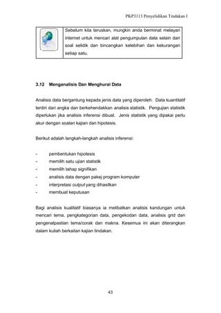 PKP3113 Penyelidikan Tindakan I
Sebelum kita teruskan, mungkin anda berminat melayari
internet untuk mencari alat pengumpulan data selain dari
soal selidik dan bincangkan kelebihan dan kekurangan
setiap satu.

3.12

Menganalisis Dan Menghurai Data

Analisis data bergantung kepada jenis data yang diperoleh. Data kuantitatif
terdiri dari angka dan berkehendakkan analisis statistik. Pengujian statistik
diperlukan jika analisis inferensi dibuat. Jenis statistik yang dipakai perlu
akur dengan soalan kajian dan hipotesis.
Berikut adalah langkah-langkah analisis inferensi:

-

pembentukan hipotesis

-

memilih satu ujian statistik

-

memilih tahap signifikan

-

analisis data dengan pakej program komputer

-

interpretasi output yang dihasilkan

-

membuat keputusan

Bagi analisis kualitatif biasanya ia melibatkan analisis kandungan untuk
mencari tema, pengkategorian data, pengekodan data, analisis grid dan
pengenalpastian tema/corak dan makna. Kesemua ini akan diterangkan
dalam kuliah berkaitan kajian tindakan.

43

 