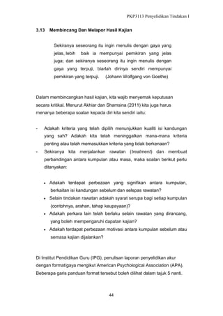PKP3113 Penyelidikan Tindakan I
3.13

Membincang Dan Melapor Hasil Kajian
Sekiranya seseorang itu ingin menulis dengan gaya yang
jelas, lebih

baik ia mempunyai pemikiran yang jelas

juga; dan sekiranya seseorang itu ingin menulis dengan
gaya yang terpuji, biarlah dirinya sendiri mempunyai
pemikiran yang terpuji.

(Johann Wolfgang von Goethe)

Dalam membincangkan hasil kajian, kita wajib menyemak keputusan
secara kritikal. Menurut Akhiar dan Shamsina (2011) kita juga harus
menanya beberapa soalan kepada diri kita sendiri iaitu:

-

Adakah kriteria yang telah dipilih menunjukkan kualiti isi kandungan
yang sah? Adakah kita telah meninggalkan mana-mana kriteria
penting atau telah memasukkan kriteria yang tidak berkenaan?

-

Sekiranya kita menjalankan rawatan (treatment) dan membuat
perbandingan antara kumpulan atau masa, maka soalan berikut perlu
ditanyakan:


Adakah terdapat perbezaan yang signifikan antara kumpulan,
berkaitan isi kandungan sebelum dan selepas rawatan?



Selain tindakan rawatan adakah syarat serupa bagi setiap kumpulan
(contohnya, arahan, tahap keupayaan)?



Adakah perkara lain telah berlaku selain rawatan yang dirancang,
yang boleh mempengaruhi dapatan kajian?



Adakah terdapat perbezaan motivasi antara kumpulan sebelum atau
semasa kajian dijalankan?

Di Institut Pendidikan Guru (IPG), penulisan laporan penyelidikan akur
dengan format/gaya mengikut American Psychological Association (APA).
Beberapa garis panduan format tersebut boleh dilihat dalam tajuk 5 nanti.

44

 