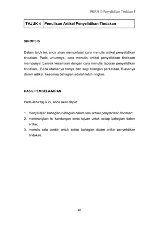 PKP3113 Penyelidikan Tindakan I

TAJUK 4 Penulisan Artikel Penyelidikan Tindakan

SINOPSIS

Dalam tajuk ini, anda akan mempelajari cara menulis artikel penyelidikan
tindakan. Pada umumnya, cara menulis artikel penyelidikan tindakan
mempunyai banyak kesamaan dengan cara menulis laporan penyelidikan
tindakan. Beza utamanya hanya dari segi bilangan perkataan. Biasanya
dalam artikel, kesemua bahagian adalah lebih ringkas.

HASIL PEMBELAJARAN
Pada akhir tajuk ini, anda akan dapat:
1. menyatakan bahagian-bahagian dalam satu artikel penyelidikan tindakan;
2. menerangkan isi kandungan serta tujuan untuk setiap bahagian dalam
artikel;
3. menulis satu contoh untuk setiap bahagian dalam artikel penyelidikan
tindakan.

46

 