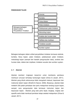 PKP3113 Penyelidikan Tindakan I
RINGKASAN TAJUK
Abstrak
Konteks
Fokus Kajian
Pelan tindakan
Bahagian-bahagian
Dalam Artikel
Penyelidikan Tindakan

Pelaksanaan pelan tindakan
Metodologi kajian
Analisis dan huraian data
Refleksi dan implikasi
Tindakan susulan
Sumber rujukan

Bahagian-bahagian dalam artikel penyelidikan tindakan termasuk abstrak,
konteks, fokus kajian, pelan tindakan, pelaksanaan pelan tindakan,
metodologi kajian (sampel dan kaedah pengumpulan data), analisis dan
huraian data, releksi dan implikasi, tindakan susulan dan sumber rujukan.

2. 1

Abstrak

Abstrak

memberi

ringkasan

terperinci

untuk

membantu

pembaca

membuat rumusan terhadap kandungan kajian (Chow & Jaizah, 2011).
Abstrak yang ditulis seharusnya tidak mengubah maksud, keputusan dan
maklumat dalam kajian (Shaifol & Hasnul, 2008). Biasanya, abstrak tidak
melebihi 250 patah perkataan dan perlu melaporkan tentang tujuan kajian,
sampel,

cara

pengumpulan

data

termasuk

instrumen

kajian

dan

keputusan kajian. Abstrak yang baik perlu tepat, lengkap, ringkas dan
spesifik serta tidak membuat penilaian tetapi setakat melaporkan (Chow &
Jaizah, 2011).
47

 